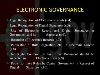 ELECTRONIC GOVERNANCE
 Legal Recognition of Electronic Records (s.4).
Legal Recognition of Digital Signatures (s.5).
 Use of Electronic Record and Digital Signatures in
Government and its Agencies (s.6).
 Retention of Electronic Records (s.7).
 Publication of Rule, Regulation, etc., in Electronic Gazette
(s.8).
 No Right Conferred to Insist that Document should be
Accepted in Electronic form (s.9).
 Power to make Rules by Central Government in Respect of
Digital Signature (s.10).
 