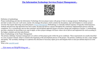 The Information Technology Services Project Management...
Definition of methodology
Project methodology provides the Information Technology Services project teams with group of rules to manage projects. Methodology is a tool
provider to make every one 's job easier, mainly who manages the project, which contains the description, steps and templates to various project
activities that require delivering successful projects. Project Management Methodology is a factually defined sequence of logically related practices,
methods and processes that determine how best to plan, develop and deliver a project throughout the continuous implementation process until the
completion. It is a scientifically–proven that systematic and disciplined approach project execution, design and completion of project. A methodology
provides a skeleton for describing every step in depth, so that a project manager will know what to do to deliver and implement the work according to
the budget, schedule and client specification.
Role of methodology in the Project Management
The primary challenge of project management is to achieve all the project goals within the given conditions. These requirements are usually described
in a user or project manual, which is created at the beginning of the development process of the project. The primary conditions are time, scope, budget
and quality. The secondary challenge is to optimize the allocation of necessary inputs given and integrate them to meet pre–defined objectives in the
project.
What is the waterfall model
... Get more on HelpWriting.net ...
 