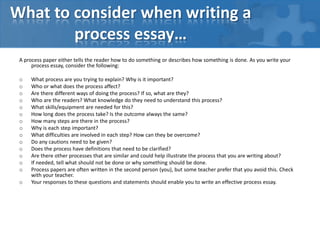 Two Types of Process Essays,[object Object],• “How to do Something” – Instructional,[object Object],	– Reader could duplicate if so desires,[object Object],	– How to embalm a corpse,[object Object],	– How to write an essay,[object Object],• “How Something Happens” - Informational,[object Object],	– Usually things too big or too small to be ,[object Object],		duplicated by the reader,[object Object],	– How a star is formed,[object Object],	– How O2 and H2 combine to form water,[object Object]