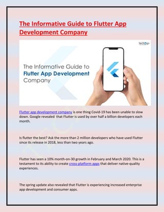 The Informative Guide to Flutter App
Development Company
Flutter app development company is one thing Covid-19 has been unable to slow
down. Google revealed that Flutter is used by over half a billion developers each
month.
Is flutter the best? Ask the more than 2 million developers who have used Flutter
since its release in 2018, less than two years ago.
Flutter has seen a 10% month-on-30 growth in February and March 2020. This is a
testament to its ability to create cross-platform apps that deliver native-quality
experiences.
The spring update also revealed that Flutter is experiencing increased enterprise
app development and consumer apps.
 