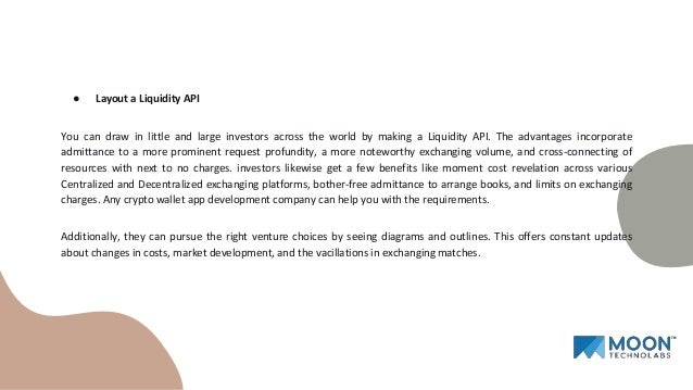 ● Layout a Liquidity API
You can draw in little and large investors across the world by making a Liquidity API. The advantages incorporate
admittance to a more prominent request profundity, a more noteworthy exchanging volume, and cross-connecting of
resources with next to no charges. investors likewise get a few benefits like moment cost revelation across various
Centralized and Decentralized exchanging platforms, bother-free admittance to arrange books, and limits on exchanging
charges. Any crypto wallet app development company can help you with the requirements.
Additionally, they can pursue the right venture choices by seeing diagrams and outlines. This offers constant updates
about changes in costs, market development, and the vacillations in exchanging matches.
 