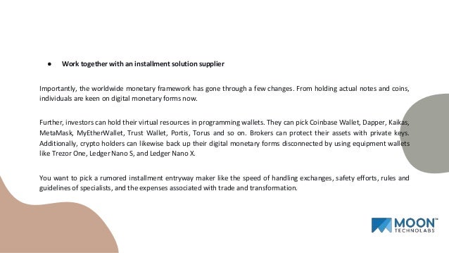● Work together with an installment solution supplier
Importantly, the worldwide monetary framework has gone through a few changes. From holding actual notes and coins,
individuals are keen on digital monetary forms now.
Further, investors can hold their virtual resources in programming wallets. They can pick Coinbase Wallet, Dapper, Kaikas,
MetaMask, MyEtherWallet, Trust Wallet, Portis, Torus and so on. Brokers can protect their assets with private keys.
Additionally, crypto holders can likewise back up their digital monetary forms disconnected by using equipment wallets
like Trezor One, Ledger Nano S, and Ledger Nano X.
You want to pick a rumored installment entryway maker like the speed of handling exchanges, safety efforts, rules and
guidelines of specialists, and the expenses associated with trade and transformation.
 