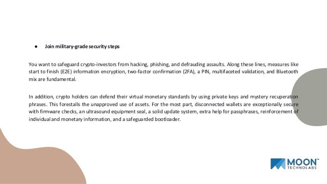 ● Join military-grade security steps
You want to safeguard crypto-investors from hacking, phishing, and defrauding assaults. Along these lines, measures like
start to finish (E2E) information encryption, two-factor confirmation (2FA), a PIN, multifaceted validation, and Bluetooth
mix are fundamental.
In addition, crypto holders can defend their virtual monetary standards by using private keys and mystery recuperation
phrases. This forestalls the unapproved use of assets. For the most part, disconnected wallets are exceptionally secure
with firmware checks, an ultrasound equipment seal, a solid update system, extra help for passphrases, reinforcement of
individual and monetary information, and a safeguarded bootloader.
 