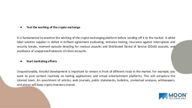 ● Test the working of the crypto exchange
It is fundamental to examine the working of the crypto exchanging platform before sending off it to the market. A white
label solution supplier is skilled in brilliant agreement evaluating, entrance testing, insurance against interruption and
security breaks, moment episode detailing for noxious assaults and Distributed Denial of Service (DDoS) assaults, and
avoidance of unapproved takeover of client accounts.
● Start marketing efforts
Unquestionably, forceful development is important to remain in front of different rivals in the market. For example, you
want to post content routinely on texting applications and virtual entertainment platforms. This will enrapture the
interest team. An assortment of articles, web journals, public statements, bulletins, contextual analyses, whitepapers,
and pieces will keep crypto-investors snared.
 
