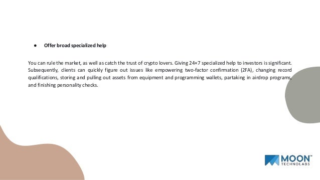 ● Offer broad specialized help
You can rule the market, as well as catch the trust of crypto lovers. Giving 24×7 specialized help to investors is significant.
Subsequently, clients can quickly figure out issues like empowering two-factor confirmation (2FA), changing record
qualifications, storing and pulling out assets from equipment and programming wallets, partaking in airdrop programs,
and finishing personality checks.
 