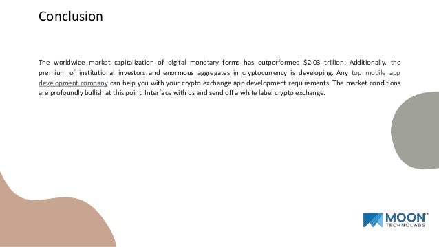 The worldwide market capitalization of digital monetary forms has outperformed $2.03 trillion. Additionally, the
premium of institutional investors and enormous aggregates in cryptocurrency is developing. Any top mobile app
development company can help you with your crypto exchange app development requirements. The market conditions
are profoundly bullish at this point. Interface with us and send off a white label crypto exchange.
Conclusion
 
