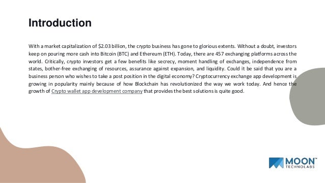 With a market capitalization of $2.03 billion, the crypto business has gone to glorious extents. Without a doubt, investors
keep on pouring more cash into Bitcoin (BTC) and Ethereum (ETH). Today, there are 457 exchanging platforms across the
world. Critically, crypto investors get a few benefits like secrecy, moment handling of exchanges, independence from
states, bother-free exchanging of resources, assurance against expansion, and liquidity. Could it be said that you are a
business person who wishes to take a post position in the digital economy? Cryptocurrency exchange app development is
growing in popularity mainly because of how Blockchain has revolutionized the way we work today. And hence the
growth of Crypto wallet app development company that provides the best solutions is quite good.
Introduction
 