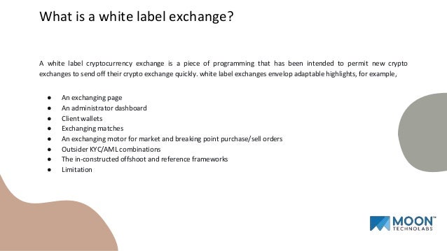 A white label cryptocurrency exchange is a piece of programming that has been intended to permit new crypto
exchanges to send off their crypto exchange quickly. white label exchanges envelop adaptable highlights, for example,
● An exchanging page
● An administrator dashboard
● Client wallets
● Exchanging matches
● An exchanging motor for market and breaking point purchase/sell orders
● Outsider KYC/AML combinations
● The in-constructed offshoot and reference frameworks
● Limitation
What is a white label exchange?
 