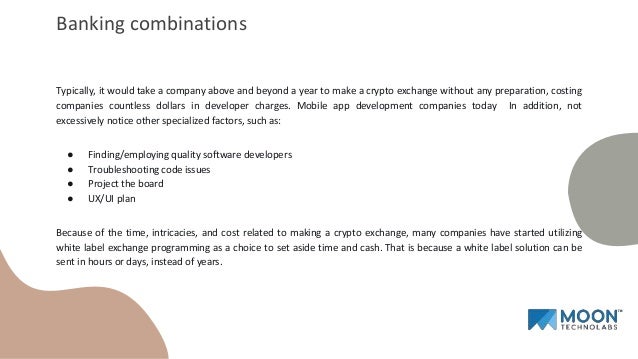 Typically, it would take a company above and beyond a year to make a crypto exchange without any preparation, costing
companies countless dollars in developer charges. Mobile app development companies today In addition, not
excessively notice other specialized factors, such as:
● Finding/employing quality software developers
● Troubleshooting code issues
● Project the board
● UX/UI plan
Because of the time, intricacies, and cost related to making a crypto exchange, many companies have started utilizing
white label exchange programming as a choice to set aside time and cash. That is because a white label solution can be
sent in hours or days, instead of years.
Banking combinations
 
