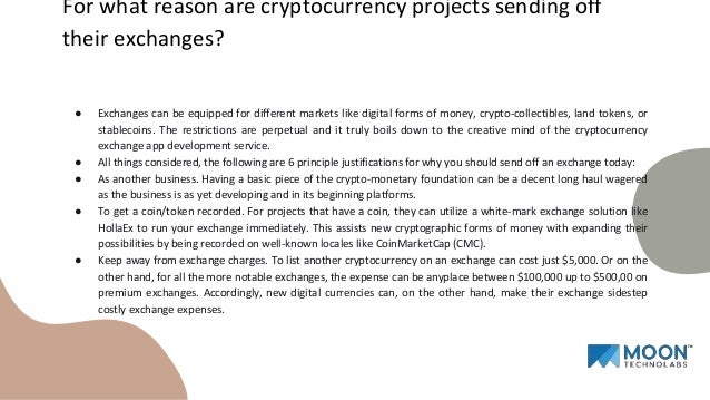 ● Exchanges can be equipped for different markets like digital forms of money, crypto-collectibles, land tokens, or
stablecoins. The restrictions are perpetual and it truly boils down to the creative mind of the cryptocurrency
exchange app development service.
● All things considered, the following are 6 principle justifications for why you should send off an exchange today:
● As another business. Having a basic piece of the crypto-monetary foundation can be a decent long haul wagered
as the business is as yet developing and in its beginning platforms.
● To get a coin/token recorded. For projects that have a coin, they can utilize a white-mark exchange solution like
HollaEx to run your exchange immediately. This assists new cryptographic forms of money with expanding their
possibilities by being recorded on well-known locales like CoinMarketCap (CMC).
● Keep away from exchange charges. To list another cryptocurrency on an exchange can cost just $5,000. Or on the
other hand, for all the more notable exchanges, the expense can be anyplace between $100,000 up to $500,00 on
premium exchanges. Accordingly, new digital currencies can, on the other hand, make their exchange sidestep
costly exchange expenses.
For what reason are cryptocurrency projects sending off
their exchanges?
 
