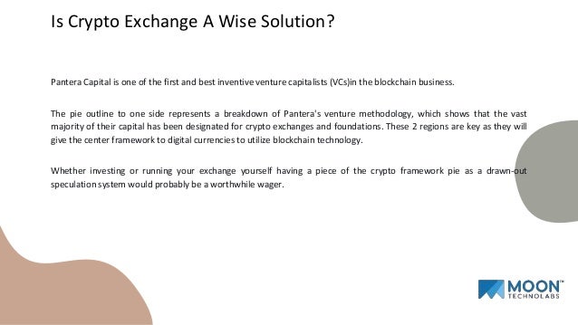 Pantera Capital is one of the first and best inventive venture capitalists (VCs)in the blockchain business.
The pie outline to one side represents a breakdown of Pantera's venture methodology, which shows that the vast
majority of their capital has been designated for crypto exchanges and foundations. These 2 regions are key as they will
give the center framework to digital currencies to utilize blockchain technology.
Whether investing or running your exchange yourself having a piece of the crypto framework pie as a drawn-out
speculation system would probably be a worthwhile wager.
Is Crypto Exchange A Wise Solution?
 
