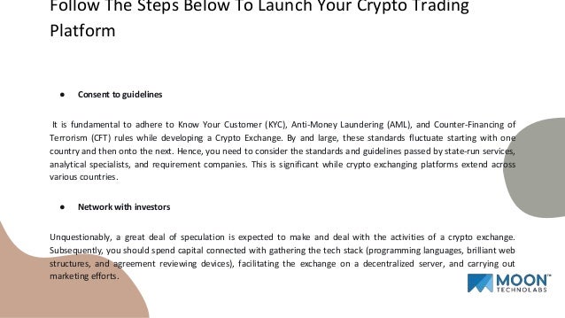 ● Consent to guidelines
It is fundamental to adhere to Know Your Customer (KYC), Anti-Money Laundering (AML), and Counter-Financing of
Terrorism (CFT) rules while developing a Crypto Exchange. By and large, these standards fluctuate starting with one
country and then onto the next. Hence, you need to consider the standards and guidelines passed by state-run services,
analytical specialists, and requirement companies. This is significant while crypto exchanging platforms extend across
various countries.
● Network with investors
Unquestionably, a great deal of speculation is expected to make and deal with the activities of a crypto exchange.
Subsequently, you should spend capital connected with gathering the tech stack (programming languages, brilliant web
structures, and agreement reviewing devices), facilitating the exchange on a decentralized server, and carrying out
marketing efforts.
Follow The Steps Below To Launch Your Crypto Trading
Platform
 