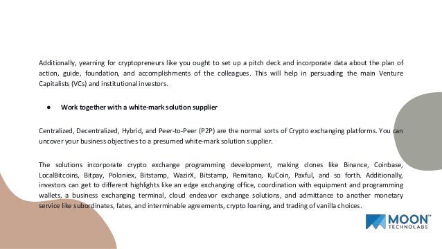 Additionally, yearning for cryptopreneurs like you ought to set up a pitch deck and incorporate data about the plan of
action, guide, foundation, and accomplishments of the colleagues. This will help in persuading the main Venture
Capitalists (VCs) and institutional investors.
● Work together with a white-mark solution supplier
Centralized, Decentralized, Hybrid, and Peer-to-Peer (P2P) are the normal sorts of Crypto exchanging platforms. You can
uncover your business objectives to a presumed white-mark solution supplier.
The solutions incorporate crypto exchange programming development, making clones like Binance, Coinbase,
LocalBitcoins, Bitpay, Poloniex, Bitstamp, WazirX, Bitstamp, Remitano, KuCoin, Paxful, and so forth. Additionally,
investors can get to different highlights like an edge exchanging office, coordination with equipment and programming
wallets, a business exchanging terminal, cloud endeavor exchange solutions, and admittance to another monetary
service like subordinates, fates, and interminable agreements, crypto loaning, and trading of vanilla choices.
 