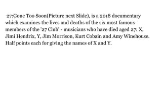 27:Gone Too Soon(Picture next Slide), is a 2018 documentary
which examines the lives and deaths of the six most famous
members of the '27 Club' - musicians who have died aged 27: X,
Jimi Hendrix, Y, Jim Morrison, Kurt Cobain and Amy Winehouse.
Half points each for giving the names of X and Y.
 