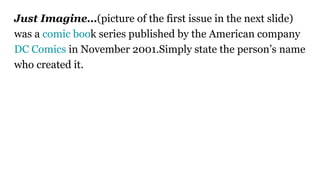 Just Imagine…(picture of the first issue in the next slide)
was a comic book series published by the American company
DC Comics in November 2001.Simply state the person’s name
who created it.
 