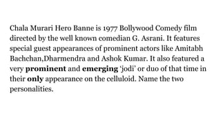Chala Murari Hero Banne is 1977 Bollywood Comedy film
directed by the well known comedian G. Asrani. It features
special guest appearances of prominent actors like Amitabh
Bachchan,Dharmendra and Ashok Kumar. It also featured a
very prominent and emerging ‘jodi’ or duo of that time in
their only appearance on the celluloid. Name the two
personalities.
 