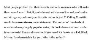 Most people pretend that their favorite author is someone who will make
them sound smart. But, if you’re honest with yourself — and you’re of a
certain age — you know your favorite author is just X. Calling X prolific
would be a monstrous understatement. The author of hundreds of
novels and many hugely popular series, his books have also been made
into successful films and tv series. If you loved X’s books as a kid, Black
Mirror: Bandersnatch is for you. Who is the author?
 