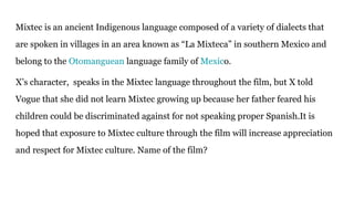 Mixtec is an ancient Indigenous language composed of a variety of dialects that
are spoken in villages in an area known as “La Mixteca” in southern Mexico and
belong to the Otomanguean language family of Mexico.
X’s character, speaks in the Mixtec language throughout the film, but X told
Vogue that she did not learn Mixtec growing up because her father feared his
children could be discriminated against for not speaking proper Spanish.It is
hoped that exposure to Mixtec culture through the film will increase appreciation
and respect for Mixtec culture. Name of the film?
 