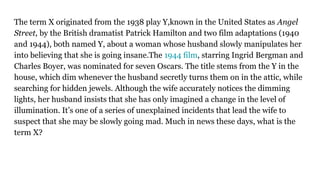The term X originated from the 1938 play Y,known in the United States as Angel
Street, by the British dramatist Patrick Hamilton and two film adaptations (1940
and 1944), both named Y, about a woman whose husband slowly manipulates her
into believing that she is going insane.The 1944 film, starring Ingrid Bergman and
Charles Boyer, was nominated for seven Oscars. The title stems from the Y in the
house, which dim whenever the husband secretly turns them on in the attic, while
searching for hidden jewels. Although the wife accurately notices the dimming
lights, her husband insists that she has only imagined a change in the level of
illumination. It’s one of a series of unexplained incidents that lead the wife to
suspect that she may be slowly going mad. Much in news these days, what is the
term X?
 