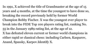 In 1991, X achieved the title of Grandmaster at the age of 15
years and 4 months, at the time the youngest to have done so,
breaking the record previously held by former World
Champion Bobby Fischer. X was the youngest ever player to
break into the FIDE Top 100 players rating list, ranking No.
55 in the January 1989 rating list, at the age of 12.
X has defeated eleven current or former world champions in
either rapid or classical chess: including Carlsen, Kasparov,
Anand, Spassky, Karpov.Identify X.
 