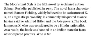 The Moor's Last Sigh is the fifth novel by acclaimed author
Salman Rushdie, published in 1995. The novel has a character
named Raman Fielding, widely believed to be caricature of X.
X, an enigmatic personality, is commonly misquoted as once
having said he admired Hitler and the Axis powers.The book
lampoons X, who was considered to be a Hindu nationalist.
As a result, the book was banned in an Indian state for fears
of widespread protests. Who is X?
 