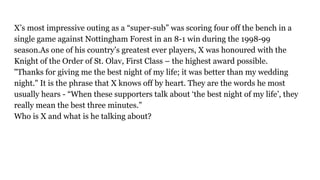 X’s most impressive outing as a “super-sub” was scoring four off the bench in a
single game against Nottingham Forest in an 8-1 win during the 1998-99
season.As one of his country’s greatest ever players, X was honoured with the
Knight of the Order of St. Olav, First Class – the highest award possible.
"Thanks for giving me the best night of my life; it was better than my wedding
night." It is the phrase that X knows off by heart. They are the words he most
usually hears - “When these supporters talk about ‘the best night of my life’, they
really mean the best three minutes.”
Who is X and what is he talking about?
 