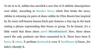 To tie in to X, Adidas has unveiled a new line of X athletic shoes(picture
next slide). According to Sneaker News, which first broke the news,
Adidas is releasing six pairs of shoes within its Ultra Boosts line inspired
by Xs most well-known houses.Each pair features a tiny tag in the back
stating a phrase representing that house or group. To be honest, it’s a
little weird that these shoes aren’t bloodstained. Now, these shoes
aren’t the only products out there connected to X. There have been X
beers, X wines, X perfume (seriously), even X lunchboxes (y’know...for
kids!). Identify X.
 
