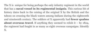 The X is unique for being perhaps the only infantry regiment in the world
that has a naval vessel in its regimental insignia. This curious bit of
history dates back to the raising of the original X by the British and the
taboos on crossing the black waters among Indians during the eighteenth
and nineteenth century. The soldiers of X apparently had fewer qualms
about overseas travel. If anything they seemed to relish it – by 1824,
the regiment had fought in as many as eight overseas campaigns. Identify
X.
 