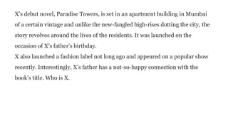 X’s debut novel, Paradise Towers, is set in an apartment building in Mumbai
of a certain vintage and unlike the new-fangled high-rises dotting the city, the
story revolves around the lives of the residents. It was launched on the
occasion of X’s father’s birthday.
X also launched a fashion label not long ago and appeared on a popular show
recently. Interestingly, X’s father has a not-so-happy connection with the
book’s title. Who is X.
 