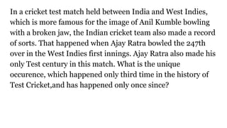 In a cricket test match held between India and West Indies,
which is more famous for the image of Anil Kumble bowling
with a broken jaw, the Indian cricket team also made a record
of sorts. That happened when Ajay Ratra bowled the 247th
over in the West Indies first innings. Ajay Ratra also made his
only Test century in this match. What is the unique
occurence, which happened only third time in the history of
Test Cricket,and has happened only once since?
 