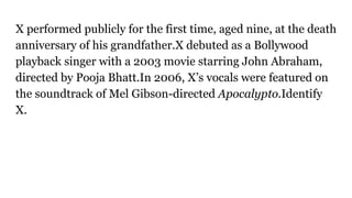 X performed publicly for the first time, aged nine, at the death
anniversary of his grandfather.X debuted as a Bollywood
playback singer with a 2003 movie starring John Abraham,
directed by Pooja Bhatt.In 2006, X’s vocals were featured on
the soundtrack of Mel Gibson-directed Apocalypto.Identify
X.
 