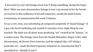 X just aired 37-year-old footage of art icon Y doing something, during the Super
Bowl. What was once documentary footage is now a 45-second ad for the brand—
an exercise in the confluence of art and commerce, exactly the kind of meta
commentary on consumerism that made Y famous.
It was a very meta, non-advertising ad composed completely of “found footage” of
a guy who loved marketing and wanted to monetize every single thing he ever
touched. The dude was all about mass-producing “art” created by his “factory,” so
it makes sense. The footage came from the Danish filmmaker Jørgen Leth’s 1982
documentary, 66 Scenes From America, and the original clip—of Y doing a
particular act —made the kind of gnomic statement on consumerism that Y
specialized in. Identify X and Y.
 