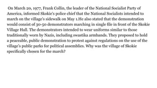 On March 20, 1977, Frank Collin, the leader of the National Socialist Party of
America, informed Skokie's police chief that the National Socialists intended to
march on the village's sidewalk on May 1.He also stated that the demonstration
would consist of 30-50 demonstrators marching in single file in front of the Skokie
Village Hall. The demonstrators intended to wear uniforms similar to those
traditionally worn by Nazis, including swastika armbands. They proposed to hold
a peaceable, public demonstration to protest against regulations on the use of the
village’s public parks for political assemblies. Why was the village of Skokie
specifically chosen for the march?
 