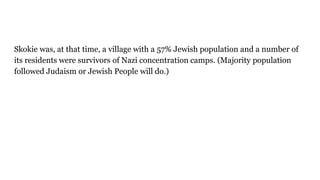 Skokie was, at that time, a village with a 57% Jewish population and a number of
its residents were survivors of Nazi concentration camps. (Majority population
followed Judaism or Jewish People will do.)
 