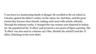 Y was born in a landowning family in Bengal. He enrolled at the art school in
Calcutta against his father’s wishes. In the 1920s, he, Atul Bose, and the great
Jamini Roy became close friends, making ends meet with artistic odd jobs.
Through his intimate works, Y changed the way women were depicted in Indian
art. He popularised the ‘X effect’ and invented a new genre of figure painting. The
‘X effect’ was also used in a famous 1977 film. Identify the artist(Y) and the ‘X
effect’.(Paintings in the next slide)
 