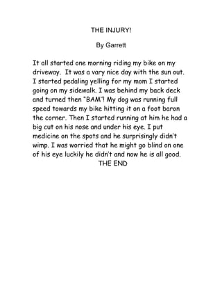 THE INJURY!

                     By Garrett

It all started one morning riding my bike on my
driveway. It was a vary nice day with the sun out.
I started pedaling yelling for my mom I started
going on my sidewalk. I was behind my back deck
and turned then “BAM’’! My dog was running full
speed towards my bike hitting it on a foot baron
the corner. Then I started running at him he had a
big cut on his nose and under his eye. I put
medicine on the spots and he surprisingly didn’t
wimp. I was worried that he might go blind on one
of his eye luckily he didn’t and now he is all good.
                       THE END
 