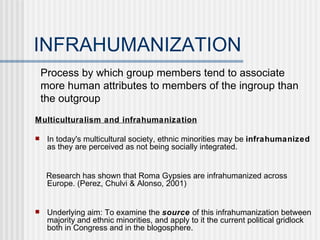 INFRAHUMANIZATION ,[object Object],[object Object],[object Object],[object Object],Process by which group members tend to associate more human attributes to members of the ingroup than the outgroup 