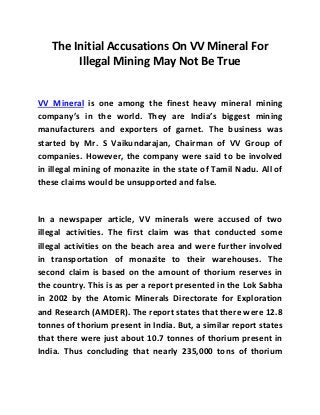The Initial Accusations On VV Mineral For 
Illegal Mining May Not Be True 
VV Mineral is one among the finest heavy mineral mining 
company’s in the world. They are India’s biggest mining 
manufacturers and exporters of garnet. The business was 
started by Mr. S Vaikundarajan, Chairman of VV Group of 
companies. However, the company were said to be involved 
in illegal mining of monazite in the state of Tamil Nadu. All of 
these claims would be unsupported and false. 
In a newspaper article, VV minerals were accused of two 
illegal activities. The first claim was that conducted some 
illegal activities on the beach area and were further involved 
in transportation of monazite to their warehouses. The 
second claim is based on the amount of thorium reserves in 
the country. This is as per a report presented in the Lok Sabha 
in 2002 by the Atomic Minerals Directorate for Exploration 
and Research (AMDER). The report states that there were 12.8 
tonnes of thorium present in India. But, a similar report states 
that there were just about 10.7 tonnes of thorium present in 
India. Thus concluding that nearly 235,000 tons of thorium 
 