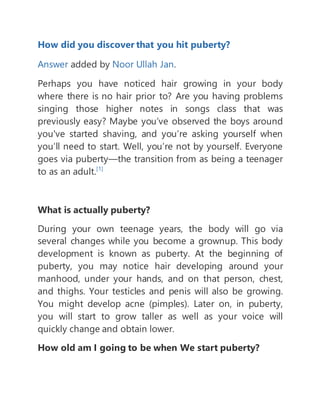 How did you discover that you hit puberty?
Answer added by Noor Ullah Jan.
Perhaps you have noticed hair growing in your body
where there is no hair prior to? Are you having problems
singing those higher notes in songs class that was
previously easy? Maybe you’ve observed the boys around
you've started shaving, and you’re asking yourself when
you’ll need to start. Well, you’re not by yourself. Everyone
goes via puberty—the transition from as being a teenager
to as an adult.[1]
What is actually puberty?
During your own teenage years, the body will go via
several changes while you become a grownup. This body
development is known as puberty. At the beginning of
puberty, you may notice hair developing around your
manhood, under your hands, and on that person, chest,
and thighs. Your testicles and penis will also be growing.
You might develop acne (pimples). Later on, in puberty,
you will start to grow taller as well as your voice will
quickly change and obtain lower.
How old am I going to be when We start puberty?
 