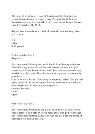 The ink-jet printing division of Environmental Printing has
grown tremendously in recent years. Assume the following
transactions related to the ink-jet division occur during the year
ended December 31, 2012.
Record any amounts as a result of each of these contingencies.
references
10.
value:
0.50 points
Problem 8-7A Part 1
Required:
1.
Environmental Printing was sued for $10 million by Addamax.
Plaintiff alleges that the defendants formed an unlawful joint
venture and drove it out of business. The case is expected to go
to trial later this year. The likelihood of payment is reasonably
possible.
(Leave no cells blank. If no entry is required, select "No journal
entry required" in the account field and zero (0) in the amount
field. Omit the "$" sign in your response.)
General Journal
Debit
Credit
Problem 8-7A Part 2
2.
Environmental Printing is the plaintiff in an $8 million lawsuit
filed against a competitor in the high-end color-printer market.
Environmental Printing expects to win the case and be awarded
between $5.5 and $8 million.
 