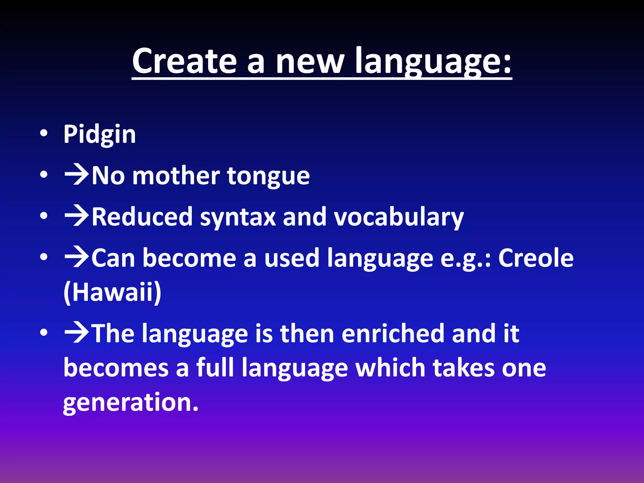 Create a new language:
•
•
•
•

Pidgin
No mother tongue
Reduced syntax and vocabulary
Can become a used language e.g.: Creole
(Hawaii)
• The language is then enriched and it
becomes a full language which takes one
generation.

 