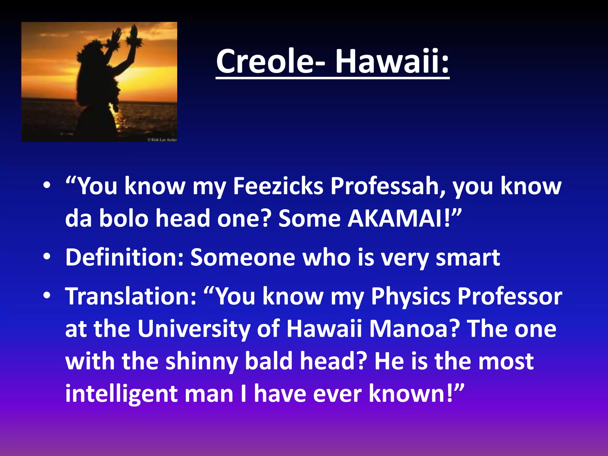 Creole- Hawaii:
• “You know my Feezicks Professah, you know
da bolo head one? Some AKAMAI!”
• Definition: Someone who is very smart
• Translation: “You know my Physics Professor
at the University of Hawaii Manoa? The one
with the shinny bald head? He is the most
intelligent man I have ever known!”

 