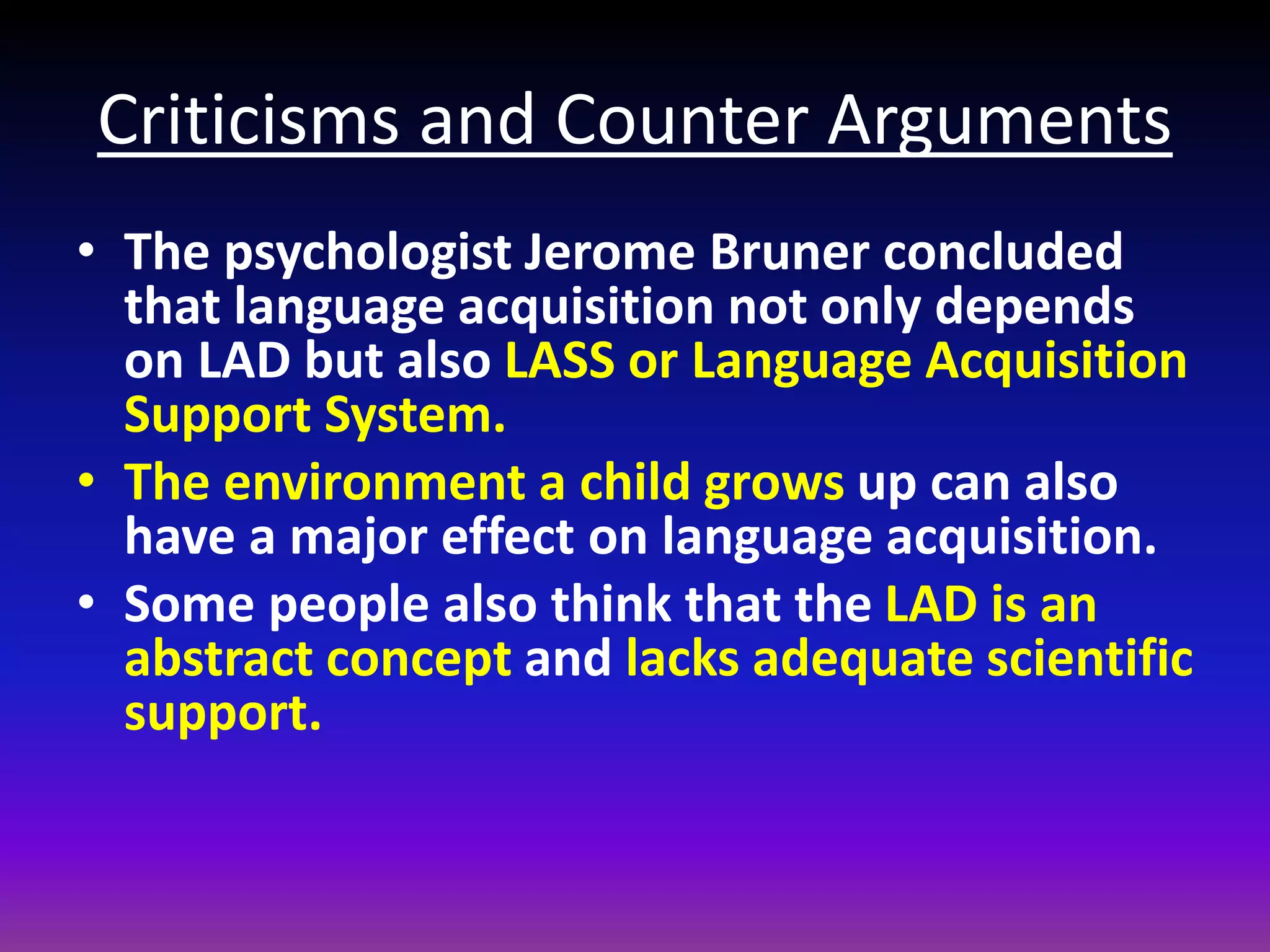 Criticisms and Counter Arguments
• The psychologist Jerome Bruner concluded
that language acquisition not only depends
on LAD but also LASS or Language Acquisition
Support System.
• The environment a child grows up can also
have a major effect on language acquisition.
• Some people also think that the LAD is an
abstract concept and lacks adequate scientific
support.

 