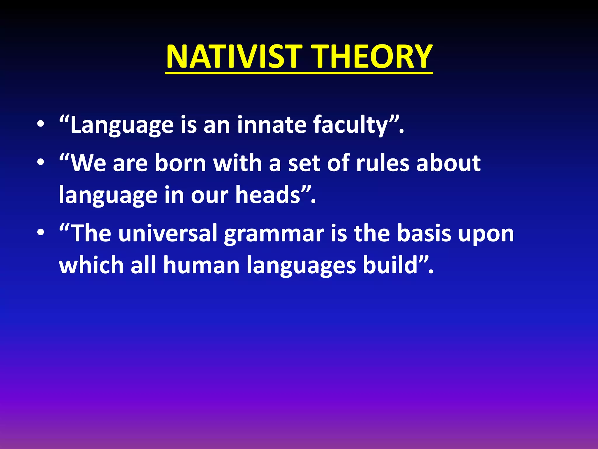 NATIVIST THEORY
• “Language is an innate faculty”.
• “We are born with a set of rules about
language in our heads”.
• “The universal grammar is the basis upon
which all human languages build”.

 