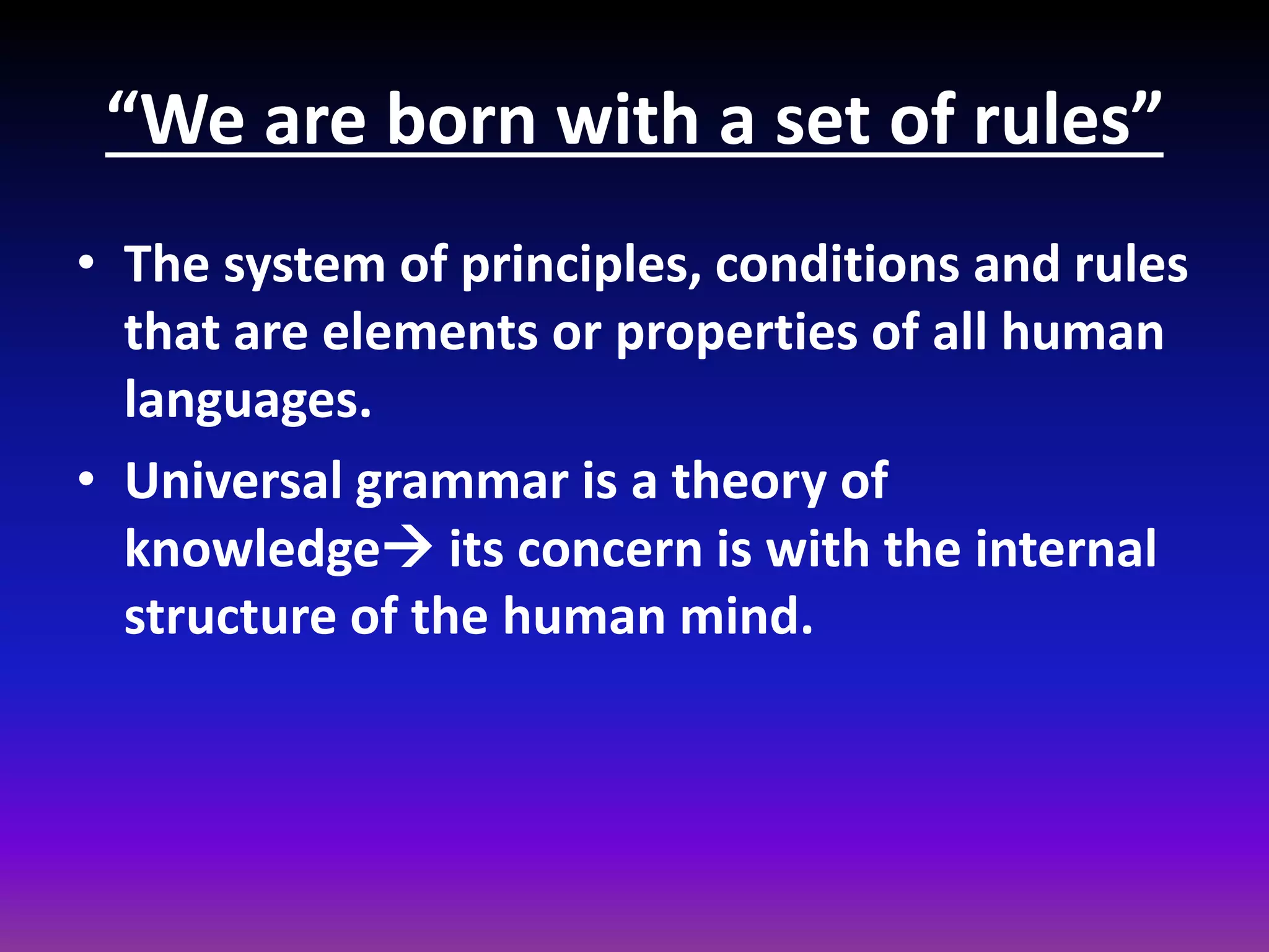 “We are born with a set of rules”
• The system of principles, conditions and rules
that are elements or properties of all human
languages.
• Universal grammar is a theory of
knowledge its concern is with the internal
structure of the human mind.

 