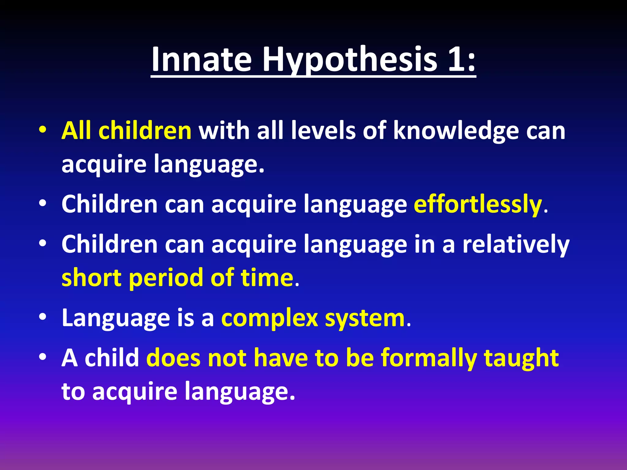 Innate Hypothesis 1:
• All children with all levels of knowledge can
acquire language.
• Children can acquire language effortlessly.
• Children can acquire language in a relatively
short period of time.
• Language is a complex system.
• A child does not have to be formally taught
to acquire language.

 