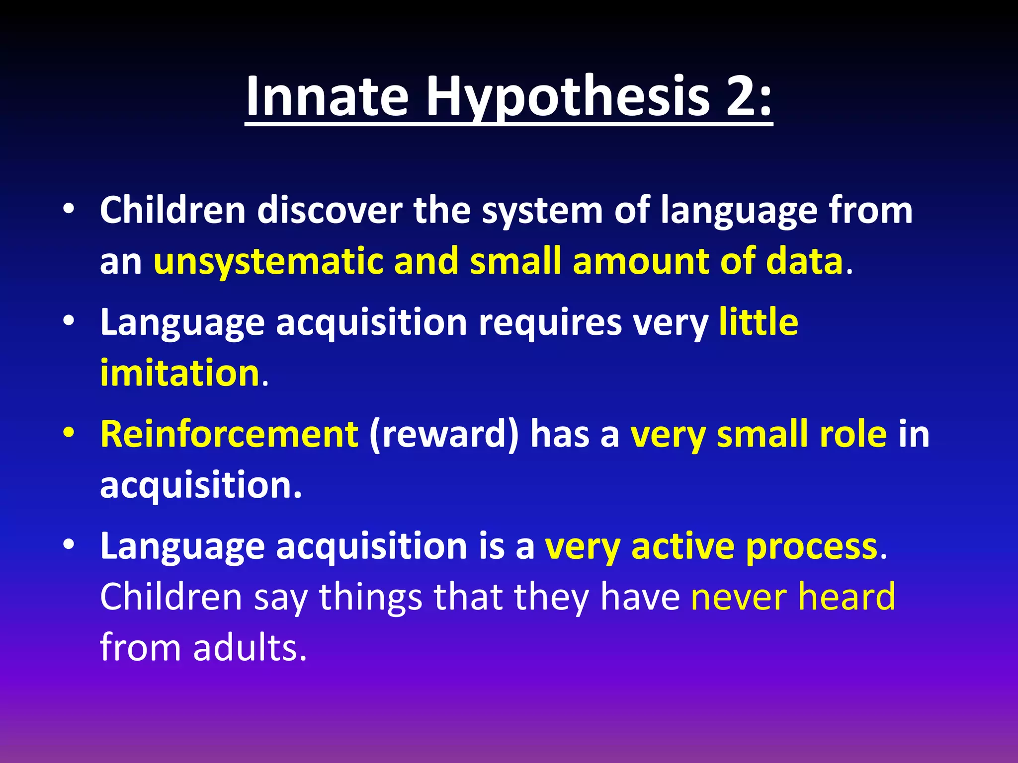 Innate Hypothesis 2:
• Children discover the system of language from
an unsystematic and small amount of data.
• Language acquisition requires very little
imitation.
• Reinforcement (reward) has a very small role in
acquisition.
• Language acquisition is a very active process.
Children say things that they have never heard
from adults.

 