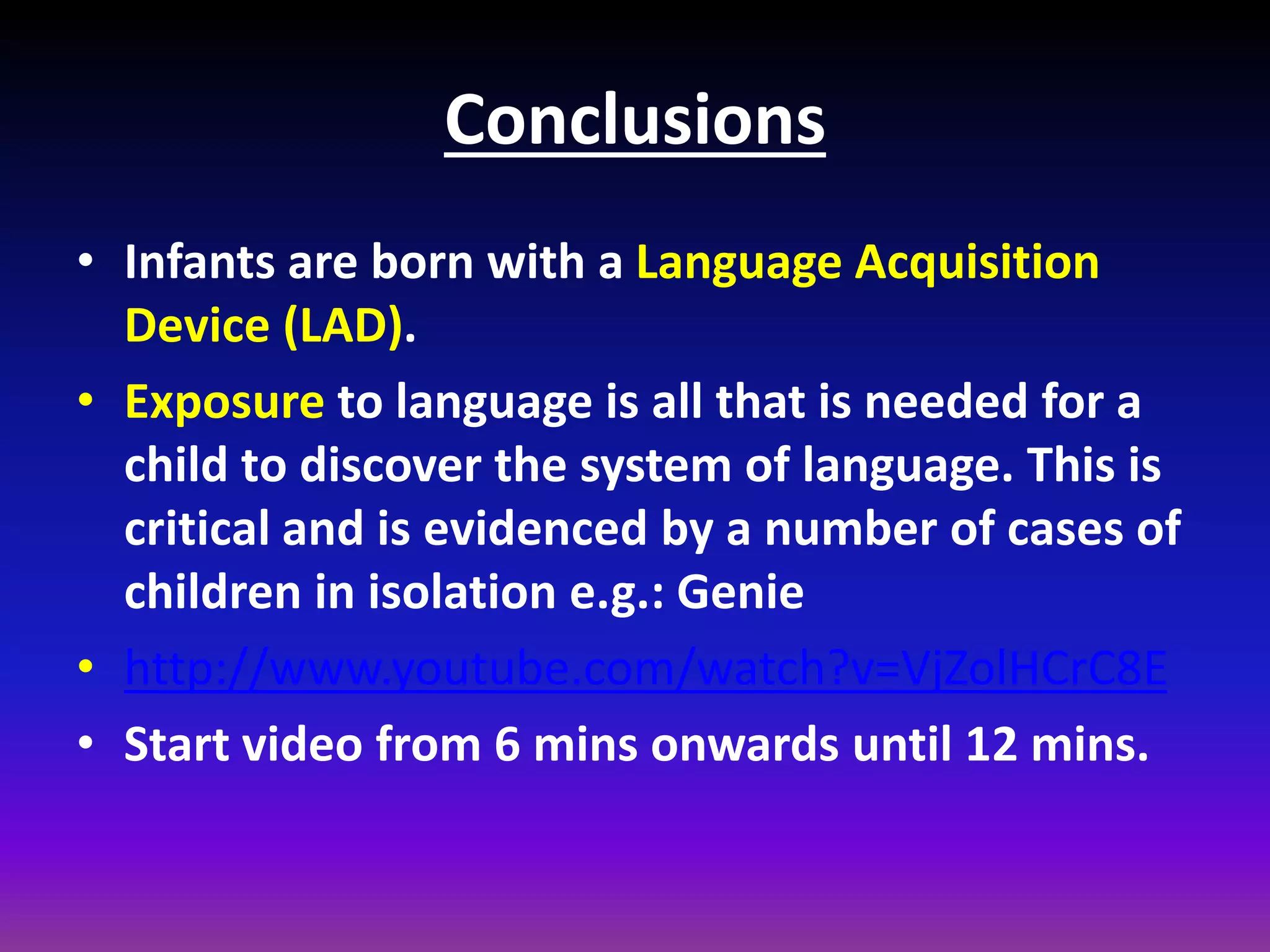 Conclusions
• Infants are born with a Language Acquisition
Device (LAD).
• Exposure to language is all that is needed for a
child to discover the system of language. This is
critical and is evidenced by a number of cases of
children in isolation e.g.: Genie
• http://www.youtube.com/watch?v=VjZolHCrC8E
• Start video from 6 mins onwards until 12 mins.

 