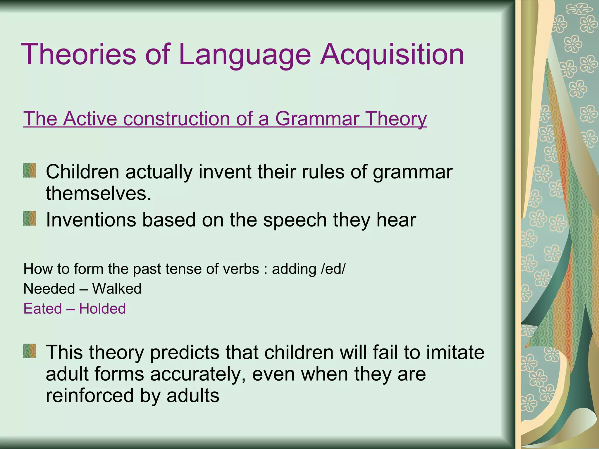 Theories of Language Acquisition The Active construction of a Grammar Theory Children actually invent their rules of grammar themselves. Inventions based on the speech they hear   How to form the past tense of verbs : adding /ed/ Needed – Walked Eated – Holded  This theory predicts that children will fail to imitate adult forms accurately, even when they are reinforced by adults 