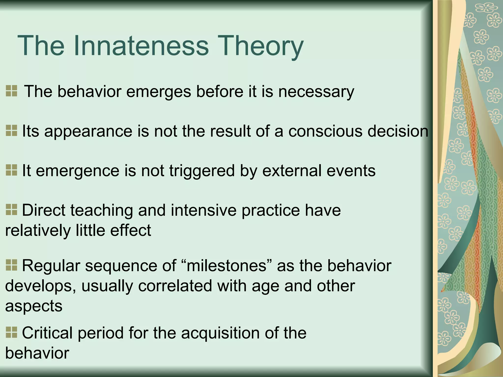 The Innateness Theory The behavior emerges before it is necessary Its appearance is not the result of a conscious decision It emergence is not triggered by external events Direct teaching and intensive practice have  relatively little effect Regular sequence of “milestones” as the behavior develops, usually correlated with age and other aspects Critical period for the acquisition of the behavior 